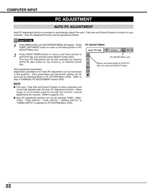 Page 2222
COMPUTER INPUT
PC ADJUSTMENT
AUTO PC ADJUSTMENT
Auto PC Adjustment function is provided to automatically adjust Fine sync, Total dots and Picture Position to conform to your
computer.  Auto PC Adjustment function can be operated as follows.
Press MENU button and ON-SCREEN MENU will appear.  Press
POINT LEFT/RIGHT button to move a red frame pointer to PC
ADJUST Menu icon.1
2Press POINT DOWN button to move a red frame pointer to
AUTO PC Adj. icon and then press SELECT button twice.
This Auto PC...