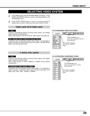 Page 2929
VIDEO INPUT
AV SYSTEM MENU (VIDEO OR S-VIDEO)
AV SYSTEM MENU (COMPONENT VIDEO)
SELECTING VIDEO SYSTEM
Press MENU button and ON-SCREEN MENU will appear.  Press
POINT LEFT/RIGHT buttons to move a red frame pointer to AV
SYSTEM Menu icon.
Press POINT DOWN button to move a red arrow pointer to
system that you want to select and then press SELECT button.
1
2
If projector can not reproduce proper video image, it is necessary to
select a specific broadcast signal format among PAL, SECAM, NTSC,
NTSC 4.43,...