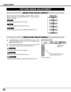 Page 3030
VIDEO INPUT
PICTURE IMAGE ADJUSTMENT
IMAGE LEVEL SELECT (MENU)
Press MENU button and ON-SCREEN MENU will appear.  Press
POINT LEFT/RIGHT button to move a red frame pointer to
IMAGE SELECT Menu icon.1
2Press POINT DOWN button to move a red frame pointer to level
that you want to set and then press SELECT button.
Move a red frame pointer to level
and press SELECT button.
Level being selected.
IMAGE SELECT MENU
Normal picture level preset on this projector.
Standard
Picture level adjusted for picture...