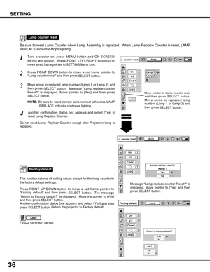 Page 3636
SETTING
Lamp counter reset
Move pointer to Lamp counter reset
and then press SELECT button.
Move arrow to replaced lamp
number (Lamp 1 or Lamp 2) and
then press 
SELECT button.
Be sure to reset Lamp Counter when Lamp Assembly is replaced.  When Lamp Replace Counter is reset, LAMP
REPLACE indicator stops lighting.
Turn projector on, press MENU button and ON-SCREEN
MENU will appear.  Press POINT LEFT/RIGHT button(s) to
move a red frame pointer to SETTING Menu icon.1
Press POINT DOWN button to move a red...