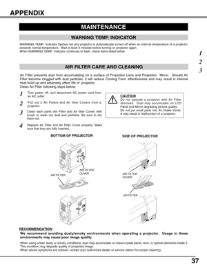 Page 3737
AIR FILTER CARE AND CLEANING
Turn power off, and disconnect AC power cord from
an AC outlet.1
2
Air Filter prevents dust from accumulating on a surface of Projection Lens and Projection  Mirror.  Should Air
Filter become clogged with dust particles, it will reduce Cooling Fans effectiveness and may result in internal
heat build up and adversely affect life of  projector.
Clean Air Filter following steps below: 
3
4
CAUTION
Do not operate a projector with Air Filter
removed.  Dust may accumulate on...