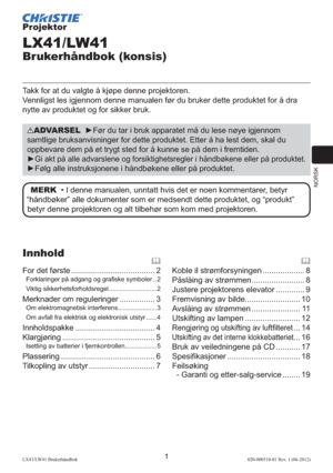 Page 105NORSK
1LX41/LW41 Brukerhåndbok020-000510-01 Rev. 1 (06-2012)
Projektor
LX41/LW41
Brukerhåndbok (konsis)
Takk for at du valgte å kjøpe denne projektoren.
Vennligst les igjennom denne manualen før du bruker dette produktet for å dra 
nytte av produktet og for sikker bruk.
ADVARSEL  ►Før du tar i bruk apparatet må du lese nøye igjennom 
samtlige bruksanvisninger for dette produktet. Etter å ha lest dem, skal du 
oppbevare dem på et trygt sted for å kunne se på dem i fremtiden.
►
Gi akt på alle advarslene og...