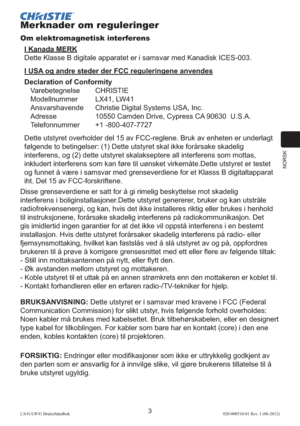 Page 107NORSK
3LX41/LW41 Brukerhåndbok020-000510-01 Rev. 1 (06-2012)
Merknader om reguleringer
Om elektromagnetisk interferens
I Kanada MERK
Dette Klasse B digitale apparatet er i samsvar med Kanadisk ICES-003.
I USA og andre steder der FCC reguleringene anvendes
Declaration of Conformity
Varebetegnelse CHRISTIE
Modellnummer  LX41, LW41
Ansvarshavende  Christie Digital Systems USA, Inc.
Adresse  10550 Camden Drive, Cypress CA 90630  U.S.A.
Telefonnummer +1 -800-407-7727
Dette utstyret overholder del 15 av...