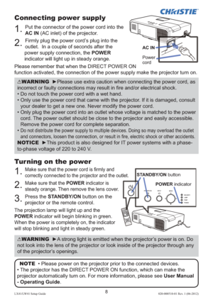 Page 128LX41/LW41 Setup Guide020-000510-01 Rev. 1 (06-2012)
Connecting power supply
1. Put the connector of the power cord into the 
AC IN (AC inlet) of the projector.
2. Firmly plug the power cord’s plug into the 
outlet.  In a couple of seconds after the 
power supply connection, the POWER 
indicator will light up in steady orange.
Please remember that when the DIRECT POWER ON 
function activated, the connection of the power supply make the projector turn on.
Turning on the power
1. Make sure that the power...