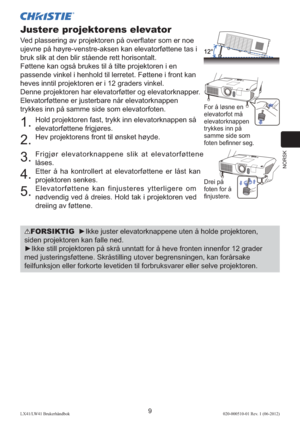 Page 113NORSK
9LX41/LW41 Brukerhåndbok020-000510-01 Rev. 1 (06-2012)
Justere projektorens elevator
Ved plassering av projektoren på overﬂ ater som er noe 
ujevne på høyre-venstre-aksen kan elevatorføttene tas i 
bruk slik at den blir stående rett horisontalt.
Føttene kan også brukes til å tilte projektoren i en 
passende vinkel i henhold til lerretet. Føttene i front kan 
heves inntil projektoren er i 12 graders vinkel.
Denne projektoren har elevatorføtter og elevatorknapper. 
Elevatorføttene er justerbare når...