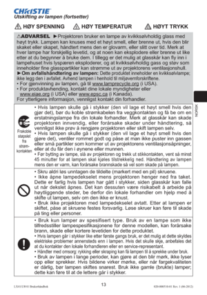 Page 117NORSK
13LX41/LW41 Brukerhåndbok020-000510-01 Rev. 1 (06-2012)
Utskifting av lampen (fortsetter)
 HØY SPENNING HØY TEMPERATUR HØYT TRYKK
ADVARSEL  ►Projektoren bruker en lampe av kvikksølvholdig glass med 
høyt trykk. Lampen kan knuses med et høyt smell, eller brenne ut, hvis den blir 
skaket eller skapet, håndtert mens den er glovarm, eller slitt over tid. Merk at 
hver lampe har forskjellig levetid, og at noen kan eksplodere eller brenne ut like 
etter at du begynner å bruke dem. I tillegg er det mulig...