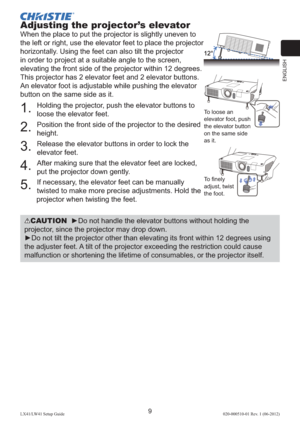 Page 13ENGLISH
9LX41/LW41 Setup Guide020-000510-01 Rev. 1 (06-2012)
Adjusting the projector’s elevator
When the place to put the projector is slightly uneven to 
the left or right, use the elevator feet to place the projector 
horizontally. Using the feet can also tilt the projector 
in order to project at a suitable angle to the screen, 
elevating the front side of the projector within 12 degrees.
This projector has 2 elevator feet and 2 elevator buttons. 
An elevator foot is adjustable while pushing the...