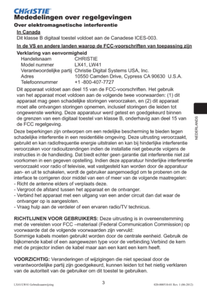 Page 127NEDERLANDS
3LX41/LW41 Gebruiksaanwijzing020-000510-01 Rev. 1 (06-2012)
Mededelingen over regelgevingen
Over elektromagnetische interferentie
In Canada
Dit klasse B digitaal toestel voldoet aan de Canadese ICES-003.
In de VS en andere landen waarop de FCC-voorschriften van toepassing zijn
Verklaring van eenvormigheid
Handelsnaam CHRISTIE
Model nummer   LX41, LW41
Verantwoordelijke partij  Christie Digital Systems USA, Inc.
Adres  10550 Camden Drive, Cypress CA 90630  U.S.A.
Telefoonnummer +1...