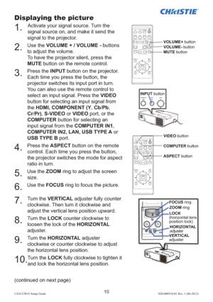 Page 1410LX41/LW41 Setup Guide020-000510-01 Rev. 1 (06-2012)
Displaying the picture
1. Activate your signal source. Turn the 
signal source on, and make it send the 
signal to the projector.
2. Use the VOLUME + / VOLUME - buttons 
to adjust the volume. 
To have the projector silent, press the 
MUTE button on the remote control.
3. Press the INPUT button on the projector. 
Each time you press the button, the 
projector switches its input port in turn.
You can also use the remote control to 
select an input...