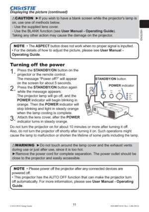 Page 15ENGLISH
11LX41/LW41 Setup Guide020-000510-01 Rev. 1 (06-2012)
NOTE  • The ASPECT button does not work when no proper signal is inputted.
• For the details of how to adjust the picture, please see User Manual - 
Operating Guide. 
CAUTION  ►If you wish to have a blank screen while the projector's lamp is 
on, use one of methods below.
- Use the supplied lens cover.
- Use the BLANK function (see User Manual - Operating Guide).
Taking any other action may cause the damage on the projector.
Turning off...