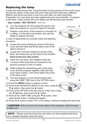 Page 1612LX41/LW41 Setup Guide020-000510-01 Rev. 1 (06-2012)
Replacing the lamp
A lamp has ﬁ nite product life. Using the lamp for long periods of time could cause 
the pictures darker or the color tone poor. Note that each lamp has a different 
lifetime, and some may burst or burn out soon after you start using them.
Preparation of a new lamp and early replacement are recommended. To prepare 
a new lamp, make contact with your dealer and tell the lamp type number.
Type number : 003-120730-01  
(DT01175) 
1....