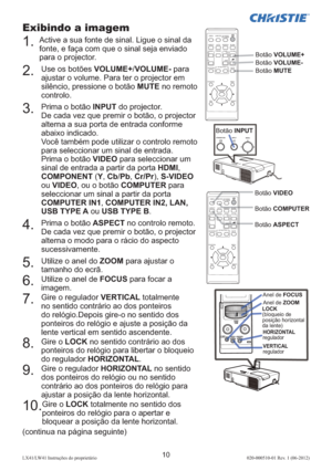 Page 15410LX41/LW41 Instruções do proprietário 020-000510-01 Rev. 1 (06-2012)
VIDEODOC.CAMERA
KEYSTONE
ASPECT
SEARCH
BLANK
MUTE
MY BUTTON
POSITION
ESCMENU
RESET
COMPUTERMY SOURCE/
AUTOMAGNIFYPAGE
DOWNONOFF
FREEZEUP
o9×VOLUME

ENTER
VIDEODOC.CAMERA
KEYSTONE
ASPECT
SEARCH
BLANK
MUTE
MY BUTTON
POSITION
ESCMENU
RESET
COMPUTERMY SOURCE/
AUTOMAGNIFYPAGE
DOWNONOFF
FREEZEUP
o9×VOLUME

ENTER
Exibindo a imagem
1.  Active a sua fonte de sinal. Ligue o sinal da 
fonte, e faça com que o sinal seja enviado 
para o...