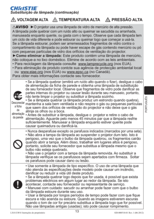 Page 157PORTUGUÊS
13LX41/LW41 Instruções do proprietário 020-000510-01 Rev. 1 (06-2012)
 VOLTAGEM ALTA TEMPERATURA ALTA PRESSÃO ALTA
AVISO  ►O projetor usa uma lâmpada de vidro de mercúrio de alta pressão. 
A lâmpada pode quebrar com um ruído alto ou queimar se sacudida ou arranhada, 
manuseada enquanto quente, ou gasta com o tempo. Observe que cada lâmpada tem 
um ciclo de vida diferente e pode estourar ou queimar logo que começar a usá-la.  
Se a lâmpada estourar, podem ser arremessados fragmentos de vidro...