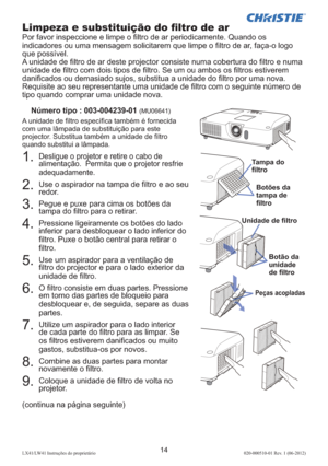Page 15814LX41/LW41 Instruções do proprietário 020-000510-01 Rev. 1 (06-2012)
1.  Desligue o projetor e retire o cabo de 
alimentação.  Permita que o projetor resfrie 
adequadamente. 
2.  Use o aspirador na tampa de ﬁ ltro e ao seu 
redor. 
3.  Pegue e puxe para cima os botões da 
tampa do ﬁ ltro para o retirar.
4.  Pressione ligeiramente os botões do lado 
inferior para desbloquear o lado inferior do 
ﬁ ltro. Puxe o botão central para retirar o 
ﬁ ltro.
5.  Use um aspirador para a ventilação de 
ﬁ ltro do...