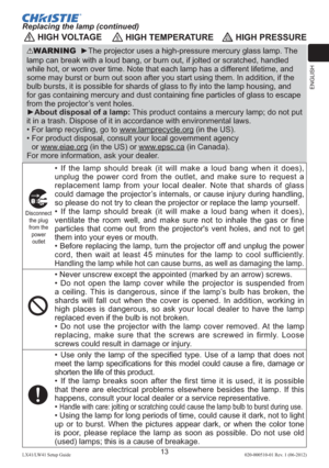 Page 17ENGLISH
13LX41/LW41 Setup Guide020-000510-01 Rev. 1 (06-2012)
 HIGH VOLTAGE HIGH TEMPERATURE HIGH PRESSURE
WARNING  ►The projector uses a high-pressure mercury glass lamp. The 
lamp can break with a loud bang, or burn out, if jolted or scratched, handled 
while hot, or worn over time. Note that each lamp has a different lifetime, and 
some may burst or burn out soon after you start using them. In addition, if the 
bulb bursts, it is possible for shards of glass to ﬂy into the lamp housing, and 
for gas...