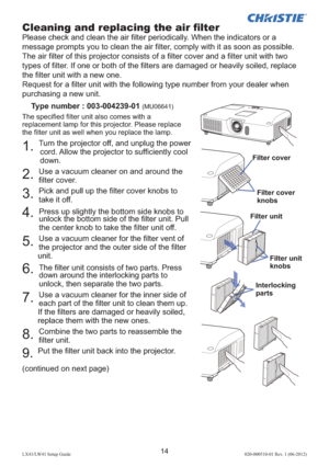 Page 1814LX41/LW41 Setup Guide020-000510-01 Rev. 1 (06-2012)
Cleaning and replacing the air ﬁ lter
Please check and clean the air ﬁ lter periodically. When the indicators or a 
message prompts you to clean the air ﬁ lter, comply with it as soon as possible.
The air ﬁ lter of this projector consists of a ﬁ lter cover and a ﬁ lter unit with two 
types of ﬁ lter. If one or both of the ﬁ lters are damaged or heavily soiled, replace 
the ﬁ lter unit with a new one.
Request for a ﬁ lter unit with the following type...