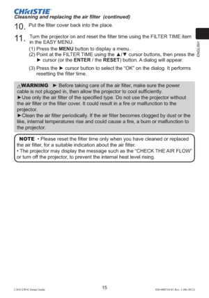 Page 19ENGLISH
15LX41/LW41 Setup Guide020-000510-01 Rev. 1 (06-2012)
Cleasning and replacing the air ﬁlter  (continued)
10. Put the ﬁlter cover back into the place.
11 . Turn the projector on and reset the ﬁlter time using the FILTER TIME item 
in the EASY MENU.
(1)  Press the MENU button to display a menu.
(2)  Point at the FILTER TIME using the ▲/▼ cursor buttons, then press the 
► cursor (or the ENTER / the RESET) button. A dialog will appear.
(3)  Press the ► cursor button to select the “OK” on the dialog....