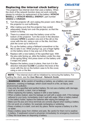 Page 2016LX41/LW41 Setup Guide020-000510-01 Rev. 1 (06-2012)
Replacing the internal clock batter y
This projector has internal clock that uses a battery. When 
the clock of the network function does not work correctly, 
please try solution by replacement of the battery: HITACHI 
MAXELL or HITACHI MAXELL ENERGY, part number 
CR2032 or CR2032H.
OPEN
CLOSE
OPEN
CLOSE
OPEN
CLOSEOSELOSE
OPEN
CLOSE
Raised dot
BatteryKnob
Battery
Cover
1. Turn the projector off, and unplug the power cord. Allow 
the projector to cool...