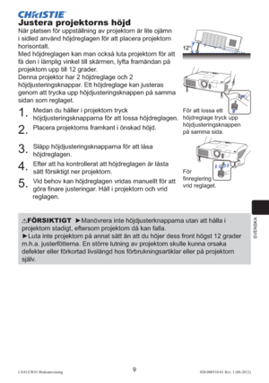 Page 213SVENSKA
9LX41/LW41 Bruksanvisning020-000510-01 Rev. 1 (06-2012)
Justera projektorns höjd
När platsen för uppställning av projektorn är lite ojämn 
i sidled använd höjdreglagen för att placera projektorn 
horisontalt. 
Med höjdreglagen kan man också luta projektorn för att 
få den i lämplig vinkel till skärmen, lyfta framändan på 
projektorn upp till 12 grader.
Denna projektor har 2 höjdreglage och 2 
höjdjusteringsknappar. Ett höjdreglage kan justeras 
genom att trycka upp höjdjusteringsknappen på samma...