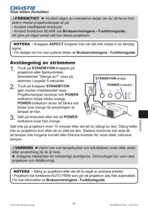 Page 215SVENSKA
11LX41/LW41 Bruksanvisning020-000510-01 Rev. 1 (06-2012)
Avstängning av strömmen
1.  Tryck på STANDBY/ON-knappen på 
projektorn eller fjärrkontrollen. 
Meddelandet “Stänga av?” visas på 
skärmen i ungefär 5 sekunder.
2.  Tryck på knappen STANDBY/ON 
igen medan meddelandet visas. 
Projektorlampan slocknar och POWER-
indikatorn börjar blinka orange. 
POWER-indikatorn slutar att blinka och 
börjar lysa orange då avkylningen av 
lampan är klar.
3.  Sätt på linslocket efter det att POWER-
indikatorn...