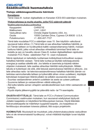 Page 247SUOMI
3LX41/LW41 Käyttäjän ohjekirja020-000510-01 Rev. 1 (06-2012)
Säädöksellisiä huomautuksia
Tietoja sähkömagneettisesta häiriöstä
Kanadassa
Tämä Class B –luokan digitaalilaite on Kanadan ICES-003-sääntöjen mukainen.
Yhdysvalloissa ja muilla alueilla, joilla FCC-säännöt pätevät
Vaatimustenmukaisuusilmoitus
Kauppanimi CHRISTIE
Mallinumero  LX41, LW41
Vastuullinen taho  Christie Digital Systems USA, Inc.
Osoite  10550 Camden Drive, Cypress CA 90630  U.S.A.
Puhelinnumero +1 -800-407-7727
Tämä laite...