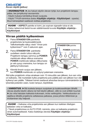 Page 255SUOMI
11LX41/LW41 Käyttäjän ohjekirja020-000510-01 Rev. 1 (06-2012)
Virran päältä kytkeminen
1.  Paina STANDBY/ON-painiketta 
projektorista tai kaukosäätimestä. 
Valkokankaalla näkyy viesti “Virran pois 
kytkeminen?” noin 5 sekunnin ajan.
2.  Paina STANDBY/ON -painiketta 
uudelleen viestin tultua näkyviin. 
Projektorin lamppu sammuu ja POWER-
merkkivalo alkaa vilkkua oranssina. 
POWER-merkkivalo lakkaa vilkkumasta 
ja valo pysyy oranssina, kun lamppu on 
jäähtynyt kokonaan.
3.  Kiinnitä linssin suojus...