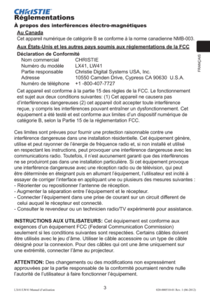 Page 27FRANÇAIS
3LX41/LW41 Manuel d’utilisation020-000510-01 Rev. 1 (06-2012)
Réglementations
À propos des interférences électro-magnétiques
Au Canada
Cet appareil numérique de catégorie B se conforme à la norme canadienne NMB-003.
Aux États-Unis et les autres pays soumis aux réglementations de la FCC
Déclaration de Conformité
Nom commercial  CHRISTIE
Numéro du modèle   LX41, LW41
Partie responsable  Christie Digital Systems USA, Inc.
Adresse  10550 Camden Drive, Cypress CA 90630  U.S.A.
Numéro de téléphone  +1...