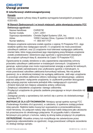 Page 267POLSKI
3LX41/LW41 Podręcznik użytkownika020-000510-01 Rev. 1 (06-2012)
Uwagi prawne
O interferencji elektromagnetycznej
Kanada
Niniejszy aparat cyfrowy klasy B spełnia wymagania kanadyjskich przepisów 
ICES-003.
W Stanach Zjednoczonych i w innych miejscach, gdzie obowiązują przepisy FCC
Deklaracja zgodności
Nazwa handlowa  CHRISTIE
Numer modelu   LX41, LW41
Organizacja odpowiedzialna  Christie Digital Systems USA, Inc.
Adres  10550 Camden Drive, Cypress CA 90630  U.S.A.
Numer telefonu  +1 -800-407-7727...