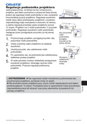 Page 273POLSKI
9LX41/LW41 Podręcznik użytkownika020-000510-01 Rev. 1 (06-2012)
Regulacja podnośnika projektora
Jeśli powierzchnia, na której ma być umieszczony 
projektor, jest lekko pochylona w prawą lub lewą stronę, 
posłuż się regulacją nóżek podnośnika w celu uzyskania 
horyzontalnej pozycji projektora. Regulacja wysokości 
nóżek służy także podniesieniu projektora i uzyskaniu 
odpowiedniego kąta nachylenia w stosunku do ekranu, 
a zakres regulacji przedniej części projektora wynosi 
12 stopni. Projektor ma...