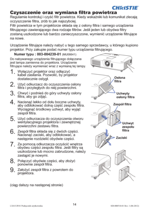 Page 27814LX41/LW41 Podręcznik użytkownika020-000510-01 Rev. 1 (06-2012)
(ciąg dalszy na następnej stronie)
1.  Wyłączyć projektor oraz odłączyć 
kabel zasilania. Pozwolić, by projektor 
dostatecznie ostygł.
2.  Użyć odkurzacz do oczyszczenia osłony 
ﬁ ltra i przyległych do niej powierzchni.
3.  Chwyć i podnieś do góry uchwyty osłony 
ﬁ ltra, aby go zdjąć.
4.  Nacisnąć lekko od dołu boczne uchwyty, 
aby odblokować dolną część zespołu ﬁ ltra. 
Wyciągnąć środkowy uchwyt, aby wyjąć 
zespół ﬁ ltra.
5.  Użyć...