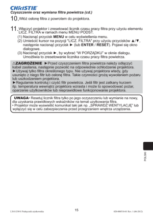 Page 279POLSKI
15LX41/LW41 Podręcznik użytkownika020-000510-01 Rev. 1 (06-2012)
Czyszczenie oraz wymiana ﬁltra powietrza (cd.)
10. Włóż osłonę ﬁltra z powrotem do projektora.
11 .  Włączyć projektor i zresetować licznik czasu pracy ﬁltra przy użyciu elementu 
LICZ. FILTRA w ramach menu MENU PODST. 
(1) Nacisnąć przycisk MENU w celu wyświetlenia menu. 
(2)  Umieścić kursor na pozycji "LICZ. FILTRA" przy użyciu przycisków ▲/▼, 
następnie nacisnąć przycisk ► (lub ENTER / RESET). Pojawi się okno 
dialogowe....