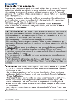 Page 31FRANÇAIS
7LX41/LW41 Manuel d’utilisation020-000510-01 Rev. 1 (06-2012)
Connecter vos appareils
Avant de raccorder le projecteur à un appareil, vériﬁez dans le manuel de l’appareil 
qu’il est bien adapté à une utilisation avec ce projecteur et préparez les éléments 
nécessaires à la connexion, à savoir un câble convenant au signal de l’appareil. 
Consultez votre revendeur si l’accessoire nécessaire n’a pas été livré avec le produit 
ou s’il est endommagé.
Procédez à la connexion après avoir vériﬁé que le...