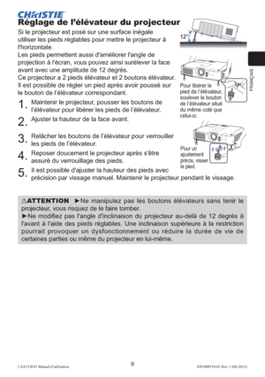 Page 33FRANÇAIS
9LX41/LW41 Manuel d’utilisation020-000510-01 Rev. 1 (06-2012)
Réglage de l’élévateur du projecteur
Si le projecteur est posé sur une surface inégale 
utiliser les pieds réglables pour mettre le projecteur à 
l'horizontale.
Les pieds permettent aussi d'améliorer l'angle de 
projection 
à l'écran, vous pouvez ainsi surélever la face 
avant avec une amplitude de 12 degrés.
Ce projecteur a 2 pieds élévateur et 2 boutons élévateur. 
Il est possible de régler un pied après avoir poussé...