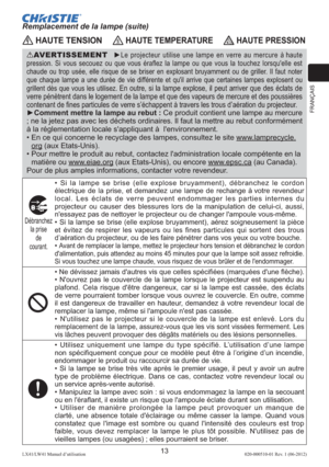 Page 37FRANÇAIS
13LX41/LW41 Manuel d’utilisation020-000510-01 Rev. 1 (06-2012)
 HAUTE TENSION HAUTE TEMPERATURE HAUTE PRESSION
AVERTISSEMENT  ►Le projecteur utilise une lampe en verre au mercure à haute 
pression. Si vous secouez ou que vous éraflez la lampe ou que vous la touchez lorsqu'elle est 
chaude ou trop usée, elle risque de se briser en explosant bruyamment ou de griller. Il faut noter 
que chaque lampe a une durée de vie différente et qu'il arrive que certaines lampes explosent ou 
grillent...