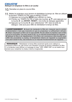 Page 39FRANÇAIS
15LX41/LW41 Manuel d’utilisation020-000510-01 Rev. 1 (06-2012)
Nettoyer et remplacer le ﬁltre à air (suite)
10. 
Remettez en place le couvre-ﬁltre. 
11 . 
Mettez le projecteur sous tension et réinitialisez le temps de  ﬁltre en utilisant 
la fonction TEMPS FILTRE dans le MENU COURT.
(1) Appuyez sur la touche MENU pour afﬁcher un menu. 
(2)  Pointez sur TEMPS FILTRE à l’aide des touches ▲/▼, puis appuyez sur 
la touche ► (ou ENTER / RESET). Une boîte de dialogue apparaîtra.
(3)  Appuyez sur la...