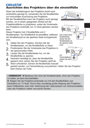Page 53DEUTSCH
9LX41/LW41 Bedienungsanleitung020-000510-01 Rev. 1 (06-2012)
Ausrichten des Projektors über die einstellfüße
Wenn der Aufstellungsort des Projektors leicht nach 
rechts/links geneigt ist, verwenden Sie die Nivellierfüße 
zur horizontalen Ausrichtung des Projektors.
Mit den Nivellierfüßen kann der Projektor auch geneigt 
werden, um in einem geeigneten Winkel auf die 
Projektionsﬂ äche zu projizieren, wobei die Vorderseite 
des Projektors innerhalb von 12 Grad gehoben werden 
kann.
Dieser Projektor...