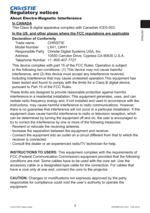 Page 7ENGLISH
3LX41/LW41 Setup Guide020-000510-01 Rev. 1 (06-2012)
Regulator y notices
About Electro-Magnetic Interference
In CANADA
This Class B digital apparatus complies with Canadian ICES-003.
In the US, and other places where the FCC regulations are applicable
Declaration of Conformity
Trade name  CHRISTIE
Model Number   LX41, LW41
Responsible Party  Christie Digital Systems USA, Inc.
Address  10550 Camden Drive, Cypress CA 90630 U.S.A.
Telephone Number  +1 -800-407-7727
This device complies with part 15...