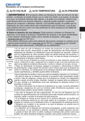 Page 77ESPAÑOL
13LX41/LW41 Manual de usuario020-000510-01 Rev. 1 (06-2012)
 ALTO VOLTAJE ALTA TEMPERATURA ALTA PRESIÓN
ADVERTENCIA  ►El proyector utiliza una lámpara de vidrio de mercurio de alta 
presión. La lámpara se puede romper con un ruido muy fuerte, si se quema, se sacude 
o se raya, se manipula mientras está caliente, o se gasta con el tiempo. Observe que 
cada lámpara tiene una duración diferente, y algunas pueden explotar o quemarse 
después de comenzar a utilizarlas. Además, si la bombilla explota,...