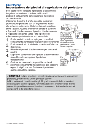 Page 93ITALIANO
9LX41/LW41 Manuale d’istruzioni020-000510-01 Rev. 1 (06-2012)
Impostazione dei piedini di regolazione del proiettore
Se il posto su cui collocare il proiettore è leggermente 
irregolare verso destra o sinistra, utilizzare il 
piedino di sollevamento per posizionare il proiettore 
orizzontalmente.
Utilizzando il piedino è anche possibile inclinare il 
proiettore per proiettare con un’angolazione adatta 
allo schermo, sollevando il lato frontale del proiettore 
entro 12 gradi. Questo proiettore è...