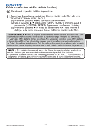 Page 99ITALIANO
15LX41/LW41 Manuale d’istruzioni020-000510-01 Rev. 1 (06-2012)
AVVERTENZA  ►Prima di eseguire la manutenzione del ﬁltro dell’aria, assicurarsi che il cavo 
di alimentazione non sia inserito, quindi lasciare al proiettore il tempo sufﬁciente per raffreddarsi.
► Usare solo il ﬁltro dell’aria del tipo speciﬁcato. Non utilizzare il proiettore senza il ﬁltro dell’aria 
o il coperchio del ﬁltro. Fare ciò potrebbe causare incendi o malfunzionamento del proiettore.
► Pulire il ﬁltro dell’aria...
