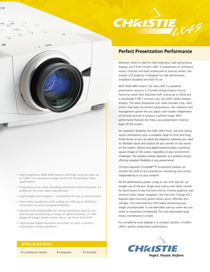 Page 1Wherever there’s a need for high brightness, high performance
displays, you’ll find Christie’s LX45. In boardrooms or conference
rooms, churches and small auditoriums or training centers, this
3-panel LCD projector is designed for high performance,
installation durability and ease of use.
With 4500 ANSI lumens, the new LX45 is a powerful
presentation resource
in Christie’s broad product line-up.
Featuring native XGA resolution with scaling up to SXGA and 
a remarkable 1100:1 contrast ratio, the LX45...