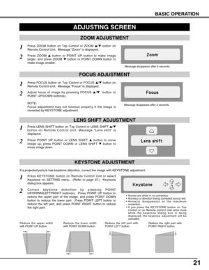 Page 21
21
BASIC OPERATION
ADJUSTING SCREEN
Message disappears after 4 seconds.
Message disappears after 4 seconds.
ZOOM ADJUSTMENT
FOCUS ADJUSTMENT
1Press ZOOM button on Top Control or ZOOM / button on
Remote Control Unit.  Message  “Zoom ” is displayed.
2Press ZOOM  button or POINT UP button to make image
larger, and press ZOOM  button or POINT DOWN button to
make image smaller.
1Press FOCUS button on Top Control or FOCUS  / button on
Remote Control Unit.  Message  “Focus ” is displayed.
2Adjust focus...