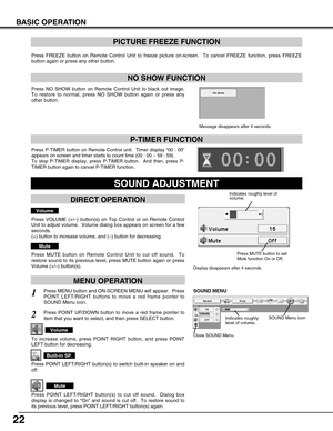 Page 22
22
BASIC OPERATION
Press FREEZE button on Remote Control Unit to freeze picture on-screen. \
 To cancel FREEZE function, press FREEZE
button again or press any other button.
Press NO SHOW button on Remote Control Unit to black out image.
To restore to normal, press NO SHOW button again or press any
other button.
NO SHOW FUNCTION
PICTURE FREEZE FUNCTION
Message disappears after 4 seconds.
Press P-TIMER button on Remote Control unit.  Timer display “00 : 00 ”
appears on screen and timer starts to count...