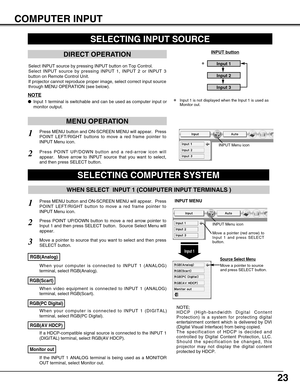 Page 23
23
COMPUTER INPUT
SELECTING INPUT SOURCE
DIRECT OPERATION
Select INPUT source by pressing INPUT button on Top Control.
Select INPUT source by pressing INPUT 1, INPUT 2 or INPUT 3
button on Remote Control Unit.
If projector cannot reproduce proper image, select correct input source
through MENU OPERATION (see below).
INPUT button
Input 1
Input 2
Input 3
SELECTING COMPUTER SYSTEM
WHEN SELECT  INPUT 1 (COMPUTER INPUT TERMINALS )
Press MENU button and ON-SCREEN MENU will appear.  Press
POINT LEFT/RIGHT...