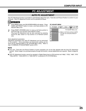 Page 25
25
COMPUTER INPUT
PC ADJUSTMENT
AUTO PC ADJUSTMENT
Auto PC Adjustment function is provided to automatically adjust Fine syn\
c, Total dots and Picture Position to conform to your
computer.  Auto PC Adjustment function can be operated as follows.
Press MENU button and ON-SCREEN MENU will appear.  Press
POINT LEFT/RIGHT button to move a red frame pointer to PC
ADJUST Menu icon.1
2Press POINT UP/DOWN button to move a red frame pointer to
AUTO PC Adj. icon and then press SELECT button.
This Auto PC...