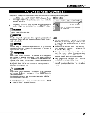 Page 29
29
COMPUTER INPUT
PICTURE SCREEN ADJUSTMENT
This projector has a picture screen resize function, which enables you t\
o display desirable image size.
Press MENU button and ON-SCREEN MENU will appear.  Press
POINT LEFT/RIGHT button(s) to move a red frame pointer to
SCREEN Menu icon.
When Digital zoom + is selected, ON-SCREEN MENU disappears
and message “D. Zoom + ” is displayed.  Press SELECT button to
expand image size.  And press POINT UP/DOWN/LEFT/RIGHT
button(s) to pan image.  Panning function can...