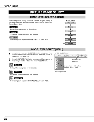 Page 32
32
VIDEO INPUT
PICTURE IMAGE SELECT
IMAGE LEVEL SELECT (MENU)
Press MENU button and ON-SCREEN MENU will appear.  Press
POINT LEFT/RIGHT button to move a red frame pointer to
IMAGE SELECT Menu icon.1
2Press POINT UP/DOWN button to move a red frame pointer to
level that you want to set and then press SELECT button.

Level being selected.

IMAGE SELECT MENU

Normal picture level preset on this projector.

Standard

Picture level adjusted for picture with fine tone.

Cinema

User preset picture adjustment...