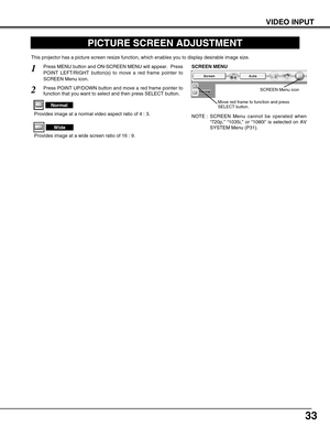Page 33
33
VIDEO INPUT
PICTURE SCREEN ADJUSTMENT
This projector has a picture screen resize function, which enables you t\
o display desirable image size.
Press MENU button and ON-SCREEN MENU will appear.  Press
POINT LEFT/RIGHT button(s) to move a red frame pointer to
SCREEN Menu icon.
Press POINT UP/DOWN button and move a red frame pointer to
function that you want to select and then press SELECT button.
1
2
NOTE : SCREEN Menu cannot be operated when“720p, ”  “1035i, ” or  “1080i ” is selected on AV
SYSTEM...