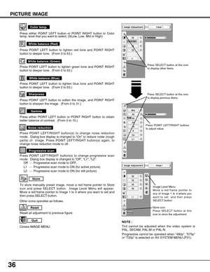 Page 36
36
PICTURE IMAGE
Reset all adjustment to previous figure.
Reset
Store
Closes IMAGE MENU.
Quit
Other icons operates as follows.
To store manually preset image, move a red frame pointer to Store
icon and press SELECT button.  Image Level Menu will appear.
Move a red frame pointer to Image 1 to 4 where you want to set and
then press SELECT button.
Press either POINT LEFT button or POINT RIGHT button to obtain
better balance of contrast.  (From 0 to 15.)
Gamma
Press POINT LEFT button to soften the image,...