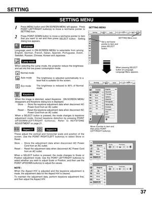 Page 37
37

Aspect VAspect H

Store  ···Store the adjustment data when disconnect AC Power
Cord from an AC outlet.
Reset  ···  Reset the adjustment data when disconnect AC Power Cord
from an AC outlet.

Keystone

SETTING MENU

Press MENU button and ON-SCREEN MENU will appear.  Press
POINT LEFT/RIGHT button(s) to move a red-frame pointer to
SETTING icon.
1
2

Language

Press POINT DOWN button to move a red-frame pointer to item
that you want to set and then press  SELECT button.  Setting
dialog box appears.
When...